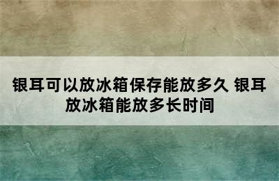 银耳可以放冰箱保存能放多久 银耳放冰箱能放多长时间